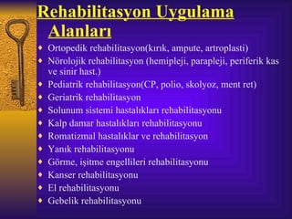 Rehabilitasyon Uygulama
 Alanları
♦ Ortopedik rehabilitasyon(kırık, ampute, artroplasti)
♦ Nörolojik rehabilitasyon (hemipleji, parapleji, periferik kas
    ve sinir hast.)
♦   Pediatrik rehabilitasyon(CP, polio, skolyoz, ment ret)
♦   Geriatrik rehabilitasyon
♦   Solunum sistemi hastalıkları rehabilitasyonu
♦   Kalp damar hastalıkları rehabilitasyonu
♦   Romatizmal hastalıklar ve rehabilitasyon
♦   Yanık rehabilitasyonu
♦   Görme, işitme engellileri rehabilitasyonu
♦   Kanser rehabilitasyonu
♦   El rehabilitasyonu
♦   Gebelik rehabilitasyonu
 