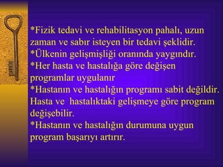 *Fizik tedavi ve rehabilitasyon pahalı, uzun
zaman ve sabır isteyen bir tedavi şeklidir.
*Ülkenin gelişmişliği oranında yaygındır.
*Her hasta ve hastalığa göre değişen
programlar uygulanır
*Hastanın ve hastalığın programı sabit değildir.
Hasta ve hastalıktaki gelişmeye göre program
değişebilir.
*Hastanın ve hastalığın durumuna uygun
program başarıyı artırır.
 