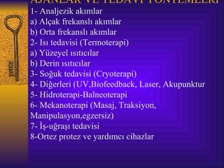 AJANLAR VE TEDAVİ YÖNTEMLERİ
1- Analjezik akımlar
a) Alçak frekanslı akımlar
b) Orta frekanslı akımlar
2- Isı tedavisi (Termoterapi)
a) Yüzeyel ısıtıcılar
b) Derin ısıtıcılar
3- Soğuk tedavisi (Cryoterapi)
4- Diğerleri (UV,Biofeedback, Laser, Akupunktur
5- Hidroterapi-Balneoterapi
6- Mekanoterapi (Masaj, Traksiyon,
Manipulasyon,egzersiz)
7- İş-uğraşı tedavisi
8-Ortez protez ve yardımcı cihazlar
 