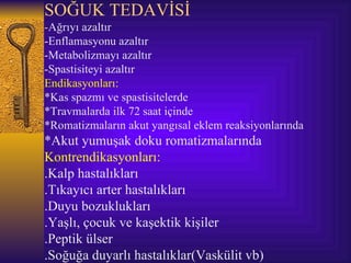 SOĞUK TEDAVİSİ
-Ağrıyı azaltır
-Enflamasyonu azaltır
-Metabolizmayı azaltır
-Spastisiteyi azaltır
Endikasyonları:
*Kas spazmı ve spastisitelerde
*Travmalarda ilk 72 saat içinde
*Romatizmaların akut yangısal eklem reaksiyonlarında
*Akut yumuşak doku romatizmalarında
Kontrendikasyonları:
.Kalp hastalıkları
.Tıkayıcı arter hastalıkları
.Duyu bozuklukları
.Yaşlı, çocuk ve kaşektik kişiler
.Peptik ülser
.Soğuğa duyarlı hastalıklar(Vaskülit vb)
 