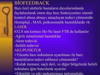 BİOFEEDBACK
Bazı özel aletlerle hastaların duyularındanda
faydalınılarak istem dışı bazı fonksiyonları istemli
kontrol altına almayı amaçlayan tedavi yöntemidir.
Hemipleji , MAS, psikosomatik hastalıklarda vb.
LASER
632.8 nm kırmızı He-Ne laser FTR de kullanılır
-Ağrılı romatizmal hastalıklar
-Akne tedavisi
-Selülit tedavisi
AKUPUNKTUR
+Vücutta bazı noktaların uyarılması ile bazı
hastalıkların tedavi edilmesi yöntemidir?
+Kulak memesi, saçlı deri, ve diğer bölgelerde belirli
noktalara iğne batırılarak uyarılır.
+Etkinliği ve etki mekanizması tartışmalıdır.
 