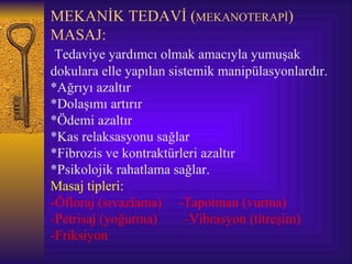 MEKANİK TEDAVİ (MEKANOTERAPİ)
MASAJ:
 Tedaviye yardımcı olmak amacıyla yumuşak
dokulara elle yapılan sistemik manipülasyonlardır.
*Ağrıyı azaltır
*Dolaşımı artırır
*Ödemi azaltır
*Kas relaksasyonu sağlar
*Fibrozis ve kontraktürleri azaltır
*Psikolojik rahatlama sağlar.
Masaj tipleri:
-Öfloraj (sıvazlama) -Tapotman (vurma)
-Petrisaj (yoğurma)      -Vibrasyon (titreşim)
-Friksiyon
 