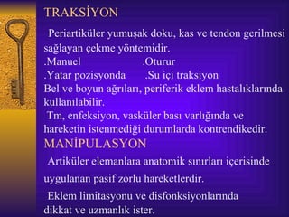 TRAKSİYON
 Periartiküler yumuşak doku, kas ve tendon gerilmesi
sağlayan çekme yöntemidir.
.Manuel               .Oturur
.Yatar pozisyonda      .Su içi traksiyon
Bel ve boyun ağrıları, periferik eklem hastalıklarında
kullanılabilir.
 Tm, enfeksiyon, vasküler bası varlığında ve
hareketin istenmediği durumlarda kontrendikedir.
MANİPULASYON
Artiküler elemanlara anatomik sınırları içerisinde
uygulanan pasif zorlu hareketlerdir.
 Eklem limitasyonu ve disfonksiyonlarında
dikkat ve uzmanlık ister.
 