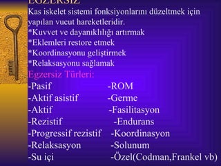 EGZERSİZ
Kas iskelet sistemi fonksiyonlarını düzeltmek için
yapılan vucut hareketleridir.
*Kuvvet ve dayanıklılığı artırmak
*Eklemleri restore etmek
*Koordinasyonu geliştirmek
*Relaksasyonu sağlamak
Egzersiz Türleri:
-Pasif                 -ROM
-Aktif asistif         -Germe
-Aktif                 -Fasilitasyon
-Rezistif                -Endurans
-Progressif rezistif    -Koordinasyon
-Relaksasyon            -Solunum
-Su içi                 -Özel(Codman,Frankel vb)
 