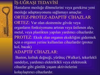 İŞ-UĞRAŞI TEDAVİSİ
Hastaların mesleğe dönmelerini veya gerekirse yeni
mesleğe adaptasyonunu sağlamayı amaçlar.
ORTEZ-PROTEZ-ADAPTİF CİHAZLAR
ORTEZ: Var olan ekstremite gövde veya
organların fonksiyonunu artıran veya üstlenen alçı,
metal, veya plastikten yapılan yardımcı cihazlardır.
PROTEZ: Eksik olan organın eksikliğini gidermek
için o organın yerine kullanılan cihazlardır (protez
kol, bacak)
ADAPTİF CİHAZLAR:
 Baston, koltuk değneği, yürüteç (Walker), tekerlekli
sandelye, yardımcı elektriklkli veya elektronik
cihazlar gibi günlük yaşam aktivitelerini
kolaylaştırıcı cihazlardır.
 