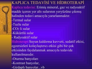 KAPLICA TEDAVİSİ VE HİDROTERAPİ
Kaplıca tedavisi: Erimiş mineral, gaz ve radyoaktif
madde içeren yer altı sularının yeryüzüne çıkmış
halinden tedavi amacıyla yararlanmaktır.
-Termal sular
-Tuzlu sular
-CO2 li sular
-Kükürtlü sular
- Radyoaktif sular
Hidroterapi:Suyun kaldırma kuvveti, sedatif etkisi,
egzersizleri kolaylaştırıcı etkisi gibi bir çok
etkisinden faydalanmak amacıyla tedavide
kullanılmasıdır.
-Oturma banyoları
-Kontrast banyolar,
-Girdaplı banyolar...vb
 