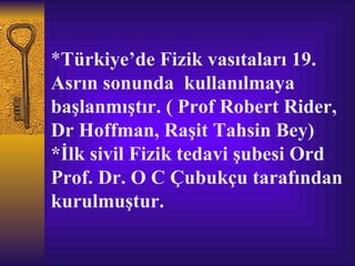 *Türkiye’de Fizik vasıtaları 19.
Asrın sonunda kullanılmaya
başlanmıştır. ( Prof Robert Rider,
Dr Hoffman, Raşit Tahsin Bey)
*İlk sivil Fizik tedavi şubesi Ord
Prof. Dr. O C Çubukçu tarafından
kurulmuştur.
 