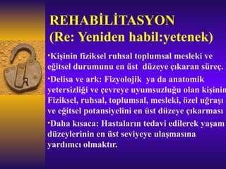 REHABİLİTASYON
(Re: Yeniden habil:yetenek)
•Kişinin fiziksel ruhsal toplumsal mesleki ve
eğitsel durumunu en üst düzeye çıkaran süreç.
•Delisa ve ark: Fizyolojik ya da anatomik
yetersizliği ve çevreye uyumsuzluğu olan kişinin
Fiziksel, ruhsal, toplumsal, mesleki, özel uğraşı
ve eğitsel potansiyelini en üst düzeye çıkarması
•Daha kısaca: Hastaların tedavi edilerek yaşam
düzeylerinin en üst seviyeye ulaşmasına
yardımcı olmaktır.
 