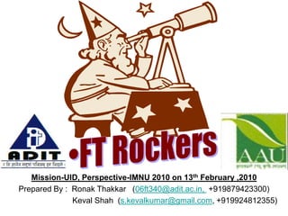 FT Rockers Mission-UID, Perspective-IMNU 2010 on 13th February ,2010 Prepared By :  Ronak Thakkar   (06ft340@adit.ac.in,  +919879423300)                             Keval Shah  (s.kevalkumar@gmail.com, +919924812355) 