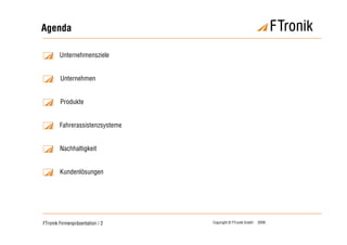 Agenda

        Unternehmensziele


        Unternehmen


        Produkte


        Fahrerassistenzsysteme


        Nachhaltigkeit


        Kundenlösungen




FTronik Firmenpräsentation / 2   Copyright © FTronik GmbH   2008
 