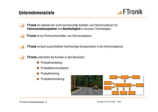 Unternehmensziele

        FTronik ist weltweit der erste kommerzielle Anbieter von Fahrsimulatoren für
        Fahrerassistenzsysteme und Nachhaltigkeit in diversen Technologien.

       FTronik ist ein Premiumhersteller von Fahrsimulatoren.


        FTronik verbaut ausschließlich hochwertige Komponenten in die Fahrsimulatoren.


        FTronik unterstützt die Kunden in den Bereichen:
                       Produktmarketing
                       Produktkommunikation
                       Produkttraining
                       Produktentwicklung




FTronik Firmenpräsentation / 3                                    Copyright © FTronik GmbH   2008
 