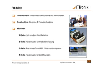 Produkte

        Fahrsimulatoren für Fahrerassistenzsysteme und Nachhaltigkeit


        Einsatzgebiete: Marketing & Produktentwicklung


        Baureihen:


            M-Reihe: Fahrsimulator fürs Marketing


            E-Reihe: Fahrsimulator für Produktentwicklung


            D-Reihe: Interaktives Tutorial für Fahrerassistenzsysteme


            T-Reihe: Fahrsimulator für den Showroom



FTronik Firmenpräsentation / 5                                     Copyright © FTronik GmbH   2008
 