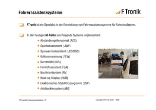 Fahrerassistenzsysteme

        FTronik ist ein Spezialist in der Entwicklung von Fahrerassistenzsysteme für Fahrsimulatoren.


        In der heutigen M-Reihe sind folgende Systeme implementiert:
                       Abstandsregeltempomat (ACC)
                       Spurhalteassistent (LDW)
                       Spurwechselassistent (LCD/BSD)
                       Kollisionswarnung (FCW)
                       Kurvenlicht (KVL)
                       Fernlichtassistent (FLA)
                       Nachtsichtsystem (NV)
                       Head-up-Display (HUD)
                       Elektronisches Stabilitätsprogramm (ESP)
                       Antiblockiersystem (ABS)


FTronik Firmenpräsentation / 7                                    Copyright © FTronik GmbH   2008
 
