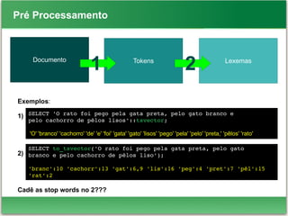 SELECT 'O rato foi pego pela gata preta, pelo gato branco e 
pelo cachorro de pêlos lisos'::tsvector;
'O' 'branco' 'cachorro' 'de' 'e' 'foi' 'gata' 'gato' 'lisos' 'pego' 'pela' 'pelo' 'preta,' 'pêlos' 'rato'
Pré Processamento
Documento LexemasTokens
1 2
Exemplos:
1)
2)
Cadê as stop words no 2???
SELECT to_tsvector('O rato foi pego pela gata preta, pelo gato
branco e pelo cachorro de pêlos liso');
'branc':10 'cachorr':13 'gat':6,9 'lis':16 'peg':4 'pret':7 'pêl':15 
'rat':2
 