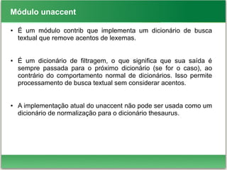 Módulo unaccent
● É um módulo contrib que implementa um dicionário de busca
textual que remove acentos de lexemas.
● É um dicionário de filtragem, o que significa que sua saída é
sempre passada para o próximo dicionário (se for o caso), ao
contrário do comportamento normal de dicionários. Isso permite
processamento de busca textual sem considerar acentos.
● A implementação atual do unaccent não pode ser usada como um
dicionário de normalização para o dicionário thesaurus.
 