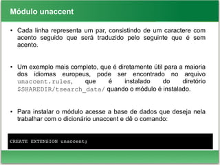 Módulo unaccent
● Cada linha representa um par, consistindo de um caractere com
acento seguido que será traduzido pelo seguinte que é sem
acento.
● Um exemplo mais completo, que é diretamente útil para a maioria
dos idiomas europeus, pode ser encontrado no arquivo
unaccent.rules, que é instalado do diretório
$SHAREDIR/tsearch_data/ quando o módulo é instalado.
● Para instalar o módulo acesse a base de dados que deseja nela
trabalhar com o dicionário unaccent e dê o comando:
CREATE EXTENSION unaccent;
 