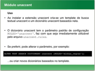 Módulo unaccent
Uso
● Ao instalar a extensão unaccent cria-se um template de busca
textual unaccent e um dicionário unaccent baseados nela.
● O dicionário unaccent tem o parâmetro padrão de configuração
RULES='unaccent', faz com que seja imediatamente utilizável
pelo arquivo unaccent.rules.
● Se preferir, pode alterar o parâmetro, por exemplo:
...ou criar novos dicionários baseados no template.
ALTER TEXT SEARCH DICTIONARY unaccent (RULES='minhas_regras');
 