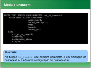Módulo unaccent
ALTER TEXT SEARCH CONFIGURATION tsc_pt_unaccent
    ALTER MAPPING FOR asciiword,
Asciihword,
hword_asciipart,
                   word, 
hword, 
hword_part
WITH 
dic_pt_br_ispell, 
unaccent, 
portuguese_stem, 
simple;
Observação:
Na função ts_lexize, seu primeiro parâmetro é um dicionário de
busca textual e não uma configuração de busca textual.
 