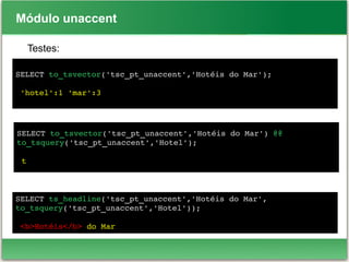 Módulo unaccent
Testes:
SELECT to_tsvector('tsc_pt_unaccent','Hotéis do Mar');
 'hotel':1 'mar':3
SELECT to_tsvector('tsc_pt_unaccent','Hotéis do Mar') @@ 
to_tsquery('tsc_pt_unaccent','Hotel');
 t
SELECT ts_headline('tsc_pt_unaccent','Hotéis do Mar',
to_tsquery('tsc_pt_unaccent','Hotel'));
 <b>Hotéis</b> do Mar
 