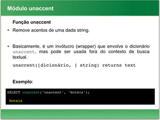 Módulo unaccent
Função unaccent
● Remove acentos de uma dada string.
● Basicamente, é um invólucro (wrapper) que envolve o dicionário
unaccent, mas pode ser usada fora do contexto de busca
textual.
unaccent([dicionário, ] string) returns text
Exemplo:
SELECT unaccent('unaccent', 'Hotéis');
 Hoteis
 