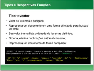 Tipos e Respectivas Funções
SELECT 'O carro correu, correu e venceu a corrida facilmente, 
ultrapassando o último carro a 15 min do final'::tsvector;
'15' 'O' 'a' 'carro' 'correu' 'correu,' 'corrida' 'do' 'e' 'facilmente,' 
'final' 'min' 'o' 'ultrapassando' 'venceu' 'último'
Tipo tsvector
● Vetor de lexemas e posições;
● Representa um documento em uma forma otimizada para buscas
de texto;
● Seu valor é uma lista ordenada de lexemas distintos;
● Ordena, elimina duplicações automaticamente;
● Representa um documento de forma compacta;
 