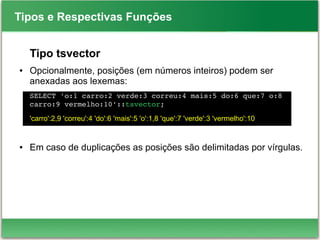 Tipos e Respectivas Funções
Tipo tsvector
● Opcionalmente, posições (em números inteiros) podem ser
anexadas aos lexemas:
SELECT 'o:1 carro:2 verde:3 correu:4 mais:5 do:6 que:7 o:8 
carro:9 vermelho:10'::tsvector;
'carro':2,9 'correu':4 'do':6 'mais':5 'o':1,8 'que':7 'verde':3 'vermelho':10
● Em caso de duplicações as posições são delimitadas por vírgulas.
 