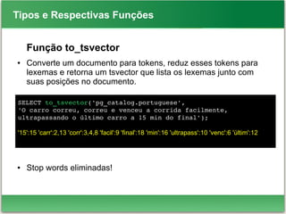 SELECT to_tsvector('pg_catalog.portuguese',
'O carro correu, correu e venceu a corrida facilmente, 
ultrapassando o último carro a 15 min do final');
'15':15 'carr':2,13 'corr':3,4,8 'facil':9 'final':18 'min':16 'ultrapass':10 'venc':6 'últim':12
Tipos e Respectivas Funções
Função to_tsvector
● Converte um documento para tokens, reduz esses tokens para
lexemas e retorna um tsvector que lista os lexemas junto com
suas posições no documento.
● Stop words eliminadas!
 