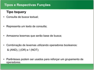 Tipos e Respectivas Funções
Tipo tsquery
● Consulta de busca textual;
● Representa um texto de consulta;
● Armazena lexemas que serão base de busca;
● Combinação de lexemas utilizando operadores booleanos:
& (AND), | (OR) e ! (NOT);
● Parênteses podem ser usados para reforçar um grupamento de
operadores.
 