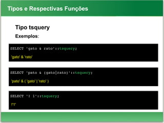 Tipos e Respectivas Funções
Tipo tsquery
Exemplos:
SELECT 'gato & rato'::tsquery;
'gato' & 'rato'
SELECT 'pato & (gato|rato)'::tsquery;
'pato' & ( 'gato' | 'rato' )
SELECT '! 1'::tsquery;
!'1'
 