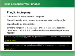 SELECT to_tsquery('pg_catalog.portuguese','!(correr & vencer)');
!( 'corr' & 'venc' )
Tipos e Respectivas Funções
Função to_tsquery
● Cria um valor tsquery de um querytext;
● Normaliza cada token em um lexema usando a configuração
especificada ou por omissão;
● Similar à função to_tsvector, em to_tsquery, podemos
determinar o idioma e normalizar os termos passados para seus
radicais:
SELECT to_tsquery('pg_catalog.english','!(running & winning)');
!( 'run' & 'win' )
 