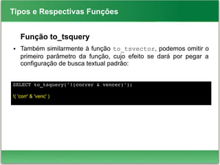 Tipos e Respectivas Funções
Função to_tsquery
● Também similarmente à função to_tsvector, podemos omitir o
primeiro parâmetro da função, cujo efeito se dará por pegar a
configuração de busca textual padrão:
SELECT to_tsquery('!(correr & vencer)');
!( 'corr' & 'venc' )
 