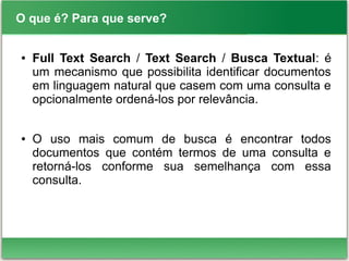 O que é? Para que serve?
● Full Text Search / Text Search / Busca Textual: é
um mecanismo que possibilita identificar documentos
em linguagem natural que casem com uma consulta e
opcionalmente ordená-los por relevância.
● O uso mais comum de busca é encontrar todos
documentos que contém termos de uma consulta e
retorná-los conforme sua semelhança com essa
consulta.
 