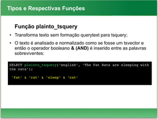 Tipos e Respectivas Funções
Função plainto_tsquery
● Transforma texto sem formação querytext para tsquery;
● O texto é analisado e normalizado como se fosse um tsvector e
então o operador booleano & (AND) é inserido entre as palavras
sobreviventes:
SELECT plainto_tsquery('english', 'The Fat Rats are sleeping with 
the cats');
 'fat' & 'rat' & 'sleep' & 'cat'
 