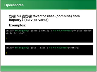 Operadores
@@ ou @@@ tsvector casa (combina) com
tsquery? (ou vice-versa)
Exemplos:
SELECT to_tsquery('(gato | navio)') @@ to_tsvector('O gato correu 
atrás do rato');
t
SELECT to_tsquery('gato | rato') @@ to_tsvector('rata');
t
 