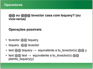 Operadores
@@ ou @@@ tsvector casa com tsquery? (ou
vice-versa)
Operações possíveis:
● tsvector @@ tsquery
● tsquery @@ tsvector
● text @@ tsquery → equivalente a to_tsvector(x) @@ y
● text @@ text → equivalente a to_tsvector(x) @@
plainto_tsquery(y)
 
