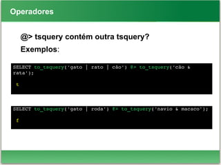 Operadores
@> tsquery contém outra tsquery?
Exemplos:
SELECT to_tsquery('gato | rato | cão') @> to_tsquery('cão & 
rata');
 t
SELECT to_tsquery('gato | roda') @> to_tsquery('navio & macaco');
 f
 
