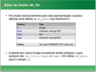 Base de Dados db_fts
● Foi criado exclusivamente para esta apresentação e possui
apenas uma tabela, a tb_post, cuja estrutura é:
● A tabela tem como função armazenar textos (artigos), cujos
campos são id, titulo, texto e tags. Um índice, pk_post,
para o campo id.
Coluna Tipo
id integer
titulo character varying(100)
texto text
tags character varying(200)
Índice: "pk_post" PRIMARY KEY, btree (id)
 