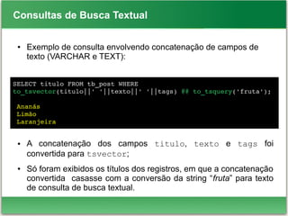 Consultas de Busca Textual
● Exemplo de consulta envolvendo concatenação de campos de
texto (VARCHAR e TEXT):
● A concatenação dos campos titulo, texto e tags foi
convertida para tsvector;
● Só foram exibidos os títulos dos registros, em que a concatenação
convertida casasse com a conversão da string “fruta” para texto
de consulta de busca textual.
SELECT titulo FROM tb_post WHERE 
to_tsvector(titulo||' '||texto||' '||tags) @@ to_tsquery('fruta');
   
 Ananás
 Limão
 Laranjeira
 
