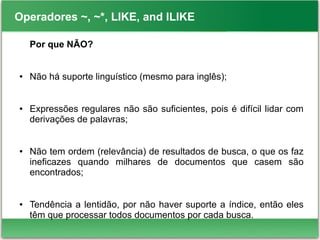 Operadores ~, ~*, LIKE, and ILIKE
Por que NÃO?
● Não há suporte linguístico (mesmo para inglês);
● Expressões regulares não são suficientes, pois é difícil lidar com
derivações de palavras;
● Não tem ordem (relevância) de resultados de busca, o que os faz
ineficazes quando milhares de documentos que casem são
encontrados;
● Tendência a lentidão, por não haver suporte a índice, então eles
têm que processar todos documentos por cada busca.
 