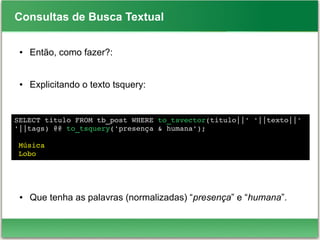 Consultas de Busca Textual
● Então, como fazer?:
● Explicitando o texto tsquery:
● Que tenha as palavras (normalizadas) “presença” e “humana”.
SELECT titulo FROM tb_post WHERE to_tsvector(titulo||' '||texto||' 
'||tags) @@ to_tsquery('presença & humana');
 Música
 Lobo
 