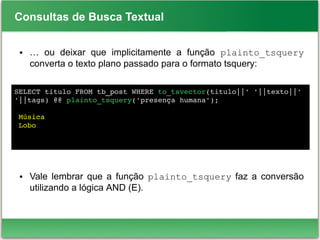 Consultas de Busca Textual
● … ou deixar que implicitamente a função plainto_tsquery
converta o texto plano passado para o formato tsquery:
● Vale lembrar que a função plainto_tsquery faz a conversão
utilizando a lógica AND (E).
SELECT titulo FROM tb_post WHERE to_tsvector(titulo||' '||texto||' 
'||tags) @@ plainto_tsquery('presença humana');
 
 Música
 Lobo
 
