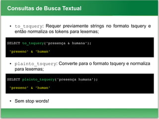 Consultas de Busca Textual
● to_tsquery: Requer previamente strings no formato tsquery e
então normaliza os tokens para lexemas;
● plainto_tsquery: Converte para o formato tsquery e normaliza
para lexemas;
● Sem stop words!
SELECT to_tsquery('presença & humana');
 'presenc' & 'human'
SELECT plainto_tsquery('presença humana');
   
 'presenc' & 'human'
 