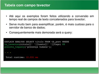 Tabela com campo tsvector
● Até aqui os exemplos foram feitos utilizando a conversão em
tempo real de campos de texto concatenados para tsvector;
● Serve muito bem para exemplificar, porém, é mais custoso para o
servidor de banco de dados;
● Consequentemente mais demorada será a query:
EXPLAIN ANALYZE SELECT titulo FROM tb_post WHERE 
to_tsvector(titulo||' '||texto||' '||tags) @@ 
plainto_tsquery('presença humana');
. . .
 
 Total runtime: 12.031 ms
 