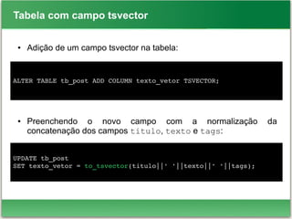 Tabela com campo tsvector
● Adição de um campo tsvector na tabela:
● Preenchendo o novo campo com a normalização da
concatenação dos campos titulo, texto e tags:
ALTER TABLE tb_post ADD COLUMN texto_vetor TSVECTOR;
UPDATE tb_post
SET texto_vetor = to_tsvector(titulo||' '||texto||' '||tags);
 