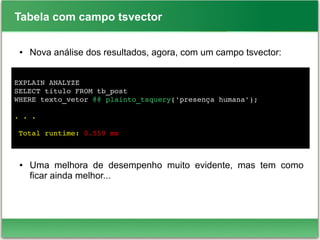 Tabela com campo tsvector
● Nova análise dos resultados, agora, com um campo tsvector:
● Uma melhora de desempenho muito evidente, mas tem como
ficar ainda melhor...
EXPLAIN ANALYZE 
SELECT titulo FROM tb_post 
WHERE texto_vetor @@ plainto_tsquery('presença humana');
. . .
 
 Total runtime: 0.559 ms
 