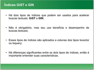 Índices GiST e GIN
● Há dois tipos de índices que podem ser usados para acelerar
buscas textuais: GiST e GIN;
● Não é obrigatório, mas seu uso beneficia o desempenho de
buscas textuais;
● Esses tipos de índices são aplicados a colunas dos tipos tsvector
ou tsquery;
● Há diferenças significantes entre os dois tipos de índices, então é
importante entender suas características.
 