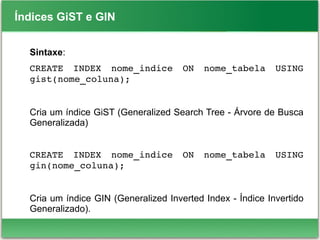 Índices GiST e GIN
Sintaxe:
CREATE  INDEX  nome_indice  ON  nome_tabela  USING 
gist(nome_coluna);
Cria um índice GiST (Generalized Search Tree - Árvore de Busca
Generalizada)
CREATE  INDEX  nome_indice  ON  nome_tabela  USING 
gin(nome_coluna);
Cria um índice GIN (Generalized Inverted Index - Índice Invertido
Generalizado).
 