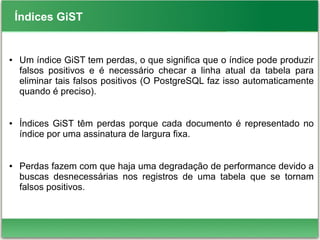 Índices GiST
● Um índice GiST tem perdas, o que significa que o índice pode produzir
falsos positivos e é necessário checar a linha atual da tabela para
eliminar tais falsos positivos (O PostgreSQL faz isso automaticamente
quando é preciso).
● Índices GiST têm perdas porque cada documento é representado no
índice por uma assinatura de largura fixa.
● Perdas fazem com que haja uma degradação de performance devido a
buscas desnecessárias nos registros de uma tabela que se tornam
falsos positivos.
 