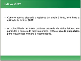 Índices GiST
● Como o acesso aleatório a registros da tabela é lento, isso limita a
utilidade de índices GiST.
● A probabilidade de falsos positivos depende de vários fatores, em
particular o número de palavras únicas, então o uso de dicionários
para reduzir esse número é recomendado.
 