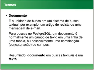 Termos
● Documento
É a unidade de busca em um sistema de busca
textual, por exemplo: um artigo de revista ou uma
mensagem de e-mail.
Para buscas no PostgreSQL, um documento é
normalmente um campo de texto em uma linha de
uma tabela, ou possivelmente uma combinação
(concatenação) de campos.
Resumindo: documento em buscas textuais é um
texto.
 